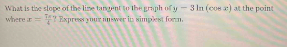 What is the slope of the line tangent to the graph of y=3ln (cos x) at the point 
where x= 7π /4  ? Express your answer in simplest form.