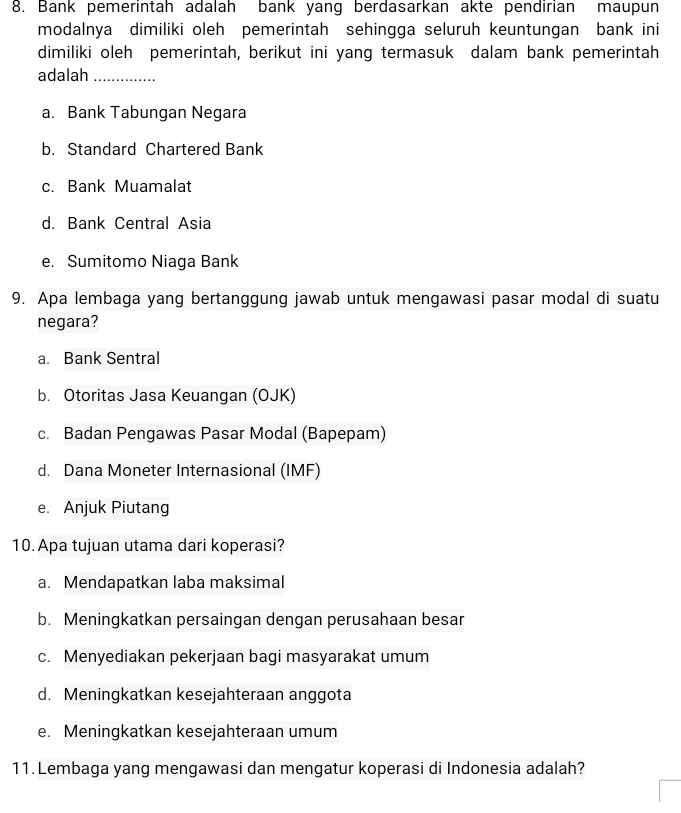 Bank pemerintah adalah bank yang berdasarkan akte pendirian maupun
modalnya dimiliki oleh pemerintah sehingga seluruh keuntungan bank ini
dimiliki oleh pemerintah, berikut ini yang termasuk dalam bank pemerintah
adalah_
a. Bank Tabungan Negara
b. Standard Chartered Bank
c. Bank Muamalat
d. Bank Central Asia
e. Sumitomo Niaga Bank
9. Apa lembaga yang bertanggung jawab untuk mengawasi pasar modal di suatu
negara?
a. Bank Sentral
b. Otoritas Jasa Keuangan (OJK)
c. Badan Pengawas Pasar Modal (Bapepam)
d. Dana Moneter Internasional (IMF)
e. Anjuk Piutang
10. Apa tujuan utama dari koperasi?
a. Mendapatkan laba maksimal
b. Meningkatkan persaingan dengan perusahaan besar
c. Menyediakan pekerjaan bagi masyarakat umum
d. Meningkatkan kesejahteraan anggota
e. Meningkatkan kesejahteraan umum
11.Lembaga yang mengawasi dan mengatur koperasi di Indonesia adalah?