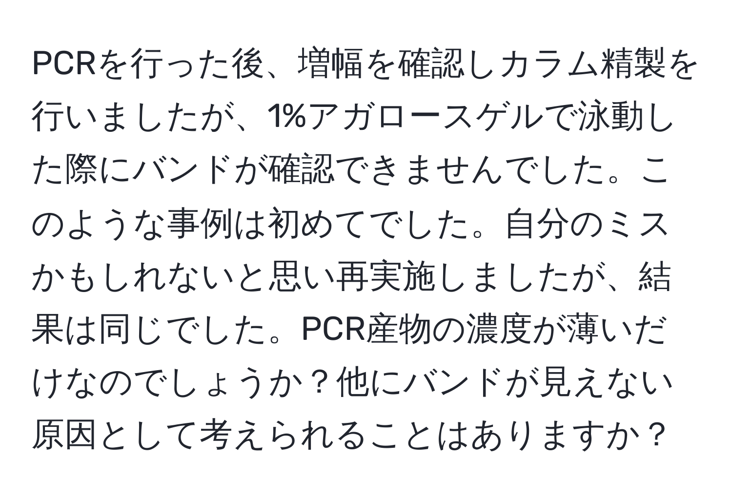 PCRを行った後、増幅を確認しカラム精製を行いましたが、1%アガロースゲルで泳動した際にバンドが確認できませんでした。このような事例は初めてでした。自分のミスかもしれないと思い再実施しましたが、結果は同じでした。PCR産物の濃度が薄いだけなのでしょうか？他にバンドが見えない原因として考えられることはありますか？