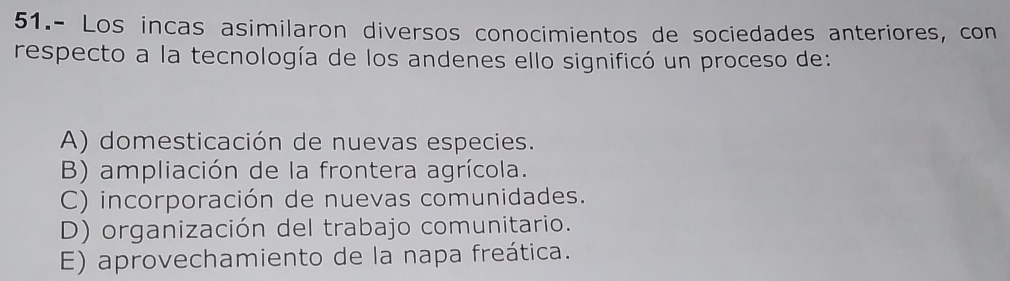 51.- Los incas asimilaron diversos conocimientos de sociedades anteriores, con
respecto a la tecnología de los andenes ello significó un proceso de:
A) domesticación de nuevas especies.
B) ampliación de la frontera agrícola.
C) incorporación de nuevas comunidades.
D) organización del trabajo comunitario.
E) aprovechamiento de la napa freática.