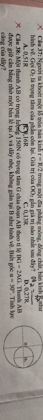 Người ta khoét một lỗ tròn bán kính r=R/2 trong một đĩa phẳng mỏng, đồng chất, bán kính R như
hình vhat e Gọi O_2 là trọng tâm của phần còn lại. Giá trị của OO_2 gần giá trị nào nhất sau đây? 06、
A. 0,5 1R B. 0,16R C. 0,13R D. 0, 27
Câu 38:Mhat O t thanh AB có trọng lượng 150N có trọng tâm G chia đoạn AB theo tỉ lệ BG=2AG. Thanh AB
được giữ cân bằng nhờ một bản lề tại A và dây nhẹ, không giãn tại B như hình vẽ. Biết góc alpha =30°. Tính lực
căng của dây?