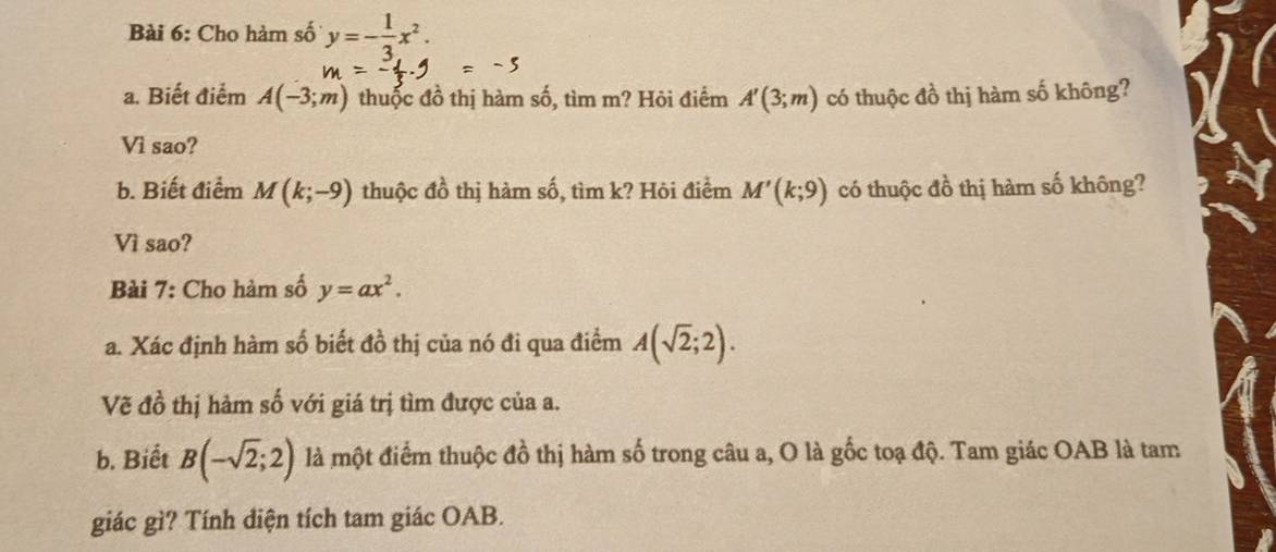 Cho hàm số y=- 1/3 x^2. 
a. Biết điểm A(-3;m) thuốc đồ thị hàm số, tìm m? Hôi điểm A'(3;m) có thuộc đồ thị hàm số không? 
Vì sao? 
b. Biết điểm M(k;-9) thuộc đồ thị hàm số, tìm k? Hỏi điểm M'(k;9) có thuộc đồ thị hàm số không? 
Vì sao? 
Bài 7: Cho hàm số y=ax^2. 
a. Xác định hàm số biết đồ thị của nó đi qua điểm A(sqrt(2);2). 
Vẽ đồ thị hàm số với giá trị tìm được của a. 
b. Biết B(-sqrt(2);2) là một điểm thuộc đồ thị hàm số trong câu a, O là gốc toạ độ. Tam giác OAB là tam 
giác gì? Tính diện tích tam giác OAB.