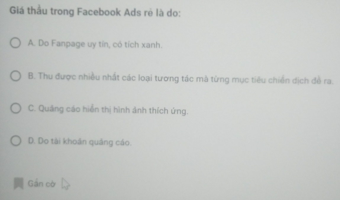 Giá thầu trong Facebook Ads rẻ là do:
A. Do Fanpage uy tín, có tích xanh.
B. Thu được nhiều nhất các loại tương tác mà từng mục tiêu chiến dịch đề ra.
C. Quảng cáo hiển thị hình ảnh thích ứng.
D. Do tài khoản quảng cáo.
Gắn cờ