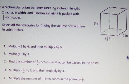 A rectangular prism that measures 2 1/2  inches in length,
2 inches in width, and 3 inches in height is packed with
 1/2 -ir ch cubes.
Select all the strategies for finding the volume of the prism 
in cubic inches.
2 in
A. Multiply 5 by 4, and then multiply by 6.
B. Multiply 5 by 3.
C. Find the number of  1/2  -inch cubes that can be packed in the prism.
D. Multiply 2 1/2  by , and then multiply by 3.
E. Multiply the number of  1/2 · in ch cubes in the prism by  1/8 .