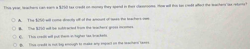 This year, teachers can earn a $250 tax credit on money they spend in their classrooms. How will this tax credit affect the teachers' tax returns?
A. The $250 will come directly off of the amount of taxes the teachers owe.
B. The $250 will be subtracted from the teachers' gross incomes.
C. This credit will put them in higher tax brackets.
D. This credit is not big enough to make any impact on the teachers' taxes.