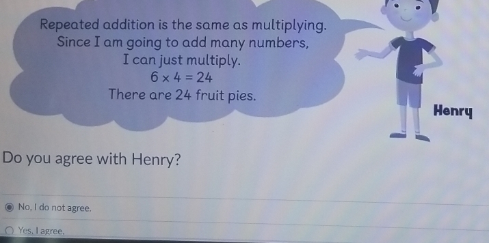 Repeated addition is the same as multiplying.
Since I am going to add many numbers,
I can just multiply.
6* 4=24
There are 24 fruit pies. Henry
Do you agree with Henry?
No, I do not agree.
Yes, I agree.