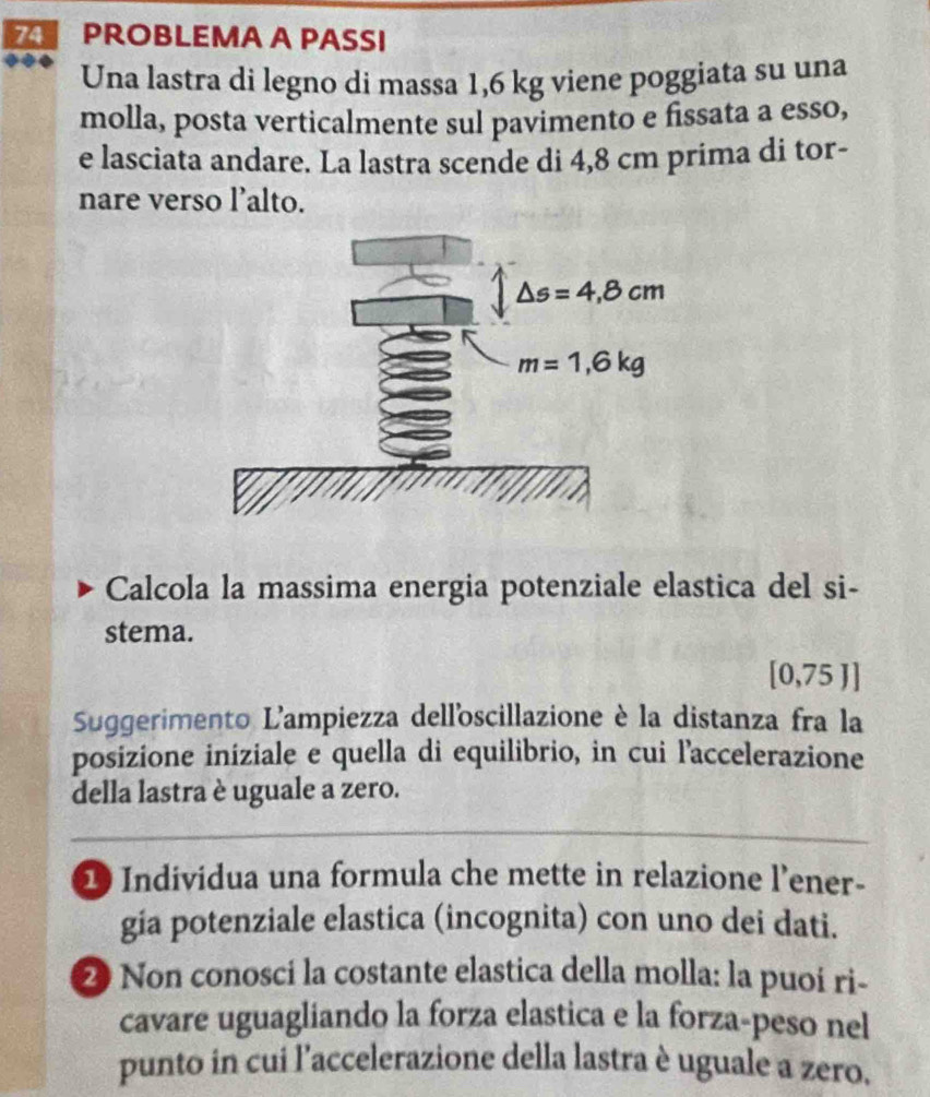 PROBLEMA A PASSI
Una lastra di legno di massa 1,6 kg viene poggiata su una
molla, posta verticalmente sul pavimento e fissata a esso,
e lasciata andare. La lastra scende di 4,8 cm prima di tor-
nare verso l’alto.
Calcola la massima energia potenziale elastica del si-
stema.
[0,75J]
Suggerimento L'ampiezza dell'oscillazione è la distanza fra la
posizione iniziale e quella di equilibrio, in cui l'accelerazione
della lastra è uguale a zero.
1 Individua una formula che mette in relazione l’ener-
gia potenziale elastica (incognita) con uno dei dati.
2 Non conoscí la costante elastica della molla: la puoí ri-
cavare uguagliando la forza elastica e la forza-peso nel
punto in cui l'accelerazione della lastra è uguale a zero.