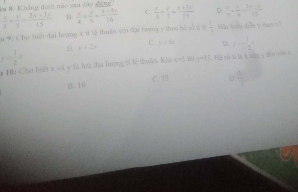 âu 8: Khẳng định nào sau đây đủng!
 x/3 = y/5 = (2x+3y)/15  B.  x/4 = y/5 = (x-4y)/16  C.  x/3 = y/7 = (x+3y)/25  D.  x/5 = y/6 = (3y-x)/13 
Su 9: Cho biết đại lượng x tỉ lệ thuận với đại lượng y theo hệ số ti lệ  1/2  Hy biểu diễn y theo x?
C. y=kx D. y=- 1/2 x
y= 1/2 x
B. y=2x
10: Cho biết x và y là hai đại lượng tỉ lệ thuận. Khi x=5 thì y=15 Hệ số ti lệ k của y đổi với x
C. 75
B. 10 D.  1/3 