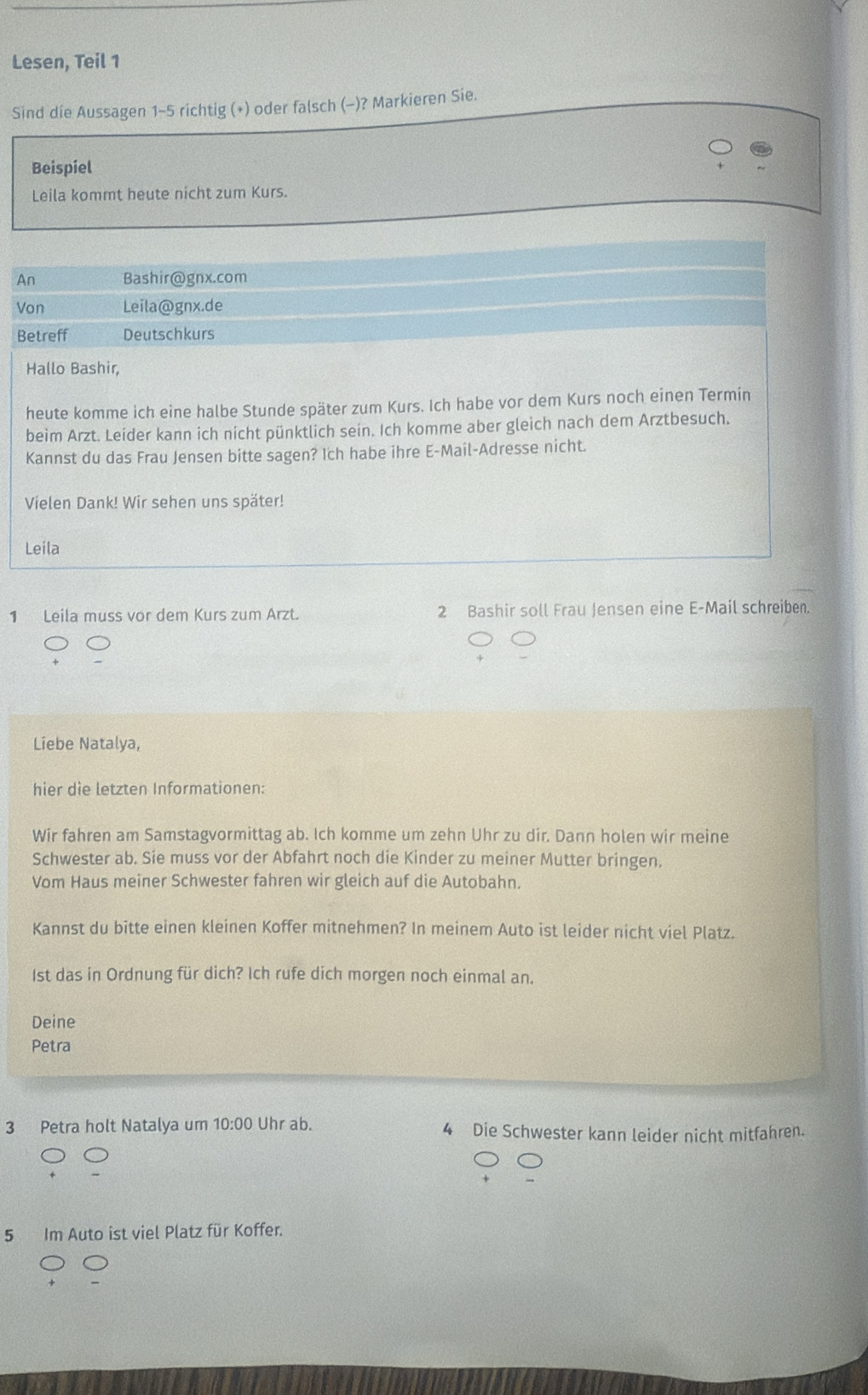 Lesen, Teil 1 
Sind die Aussagen 1-5 richtig (+) oder falsch (-)? Markieren Sie. 
Beispiel 
Leila kommt heute nicht zum Kurs. 
An Bashir@gnx.com 
Von Leila@gnx.de 
Betreff Deutschkurs 
Hallo Bashir, 
heute komme ich eine halbe Stunde später zum Kurs. Ich habe vor dem Kurs noch einen Termin 
beim Arzt. Leider kann ich nicht pünktlich sein. Ich komme aber gleich nach dem Arztbesuch. 
Kannst du das Frau Jensen bitte sagen? Ich habe ihre E-Mail-Adresse nicht. 
Vielen Dank! Wir sehen uns später! 
Leila 
1 Leila muss vor dem Kurs zum Arzt. 2 Bashir soll Frau Jensen eine E-Mail schreiben. 
Liebe Natalya, 
hier die letzten Informationen: 
Wir fahren am Samstagvormittag ab. Ich komme um zehn Uhr zu dir. Dann holen wir meine 
Schwester ab. Sie muss vor der Abfahrt noch die Kinder zu meiner Mutter bringen. 
Vom Haus meiner Schwester fahren wir gleich auf die Autobahn. 
Kannst du bitte einen kleinen Koffer mitnehmen? In meinem Auto ist leider nicht viel Platz.
1st das in Ordnung für dich? Ich rufe dich morgen noch einmal an. 
Deine 
Petra 
3 Petra holt Natalya um 10:00 Uhr ab. 4 Die Schwester kann leider nicht mitfahren.
5 Im Auto ist viel Platz für Koffer.