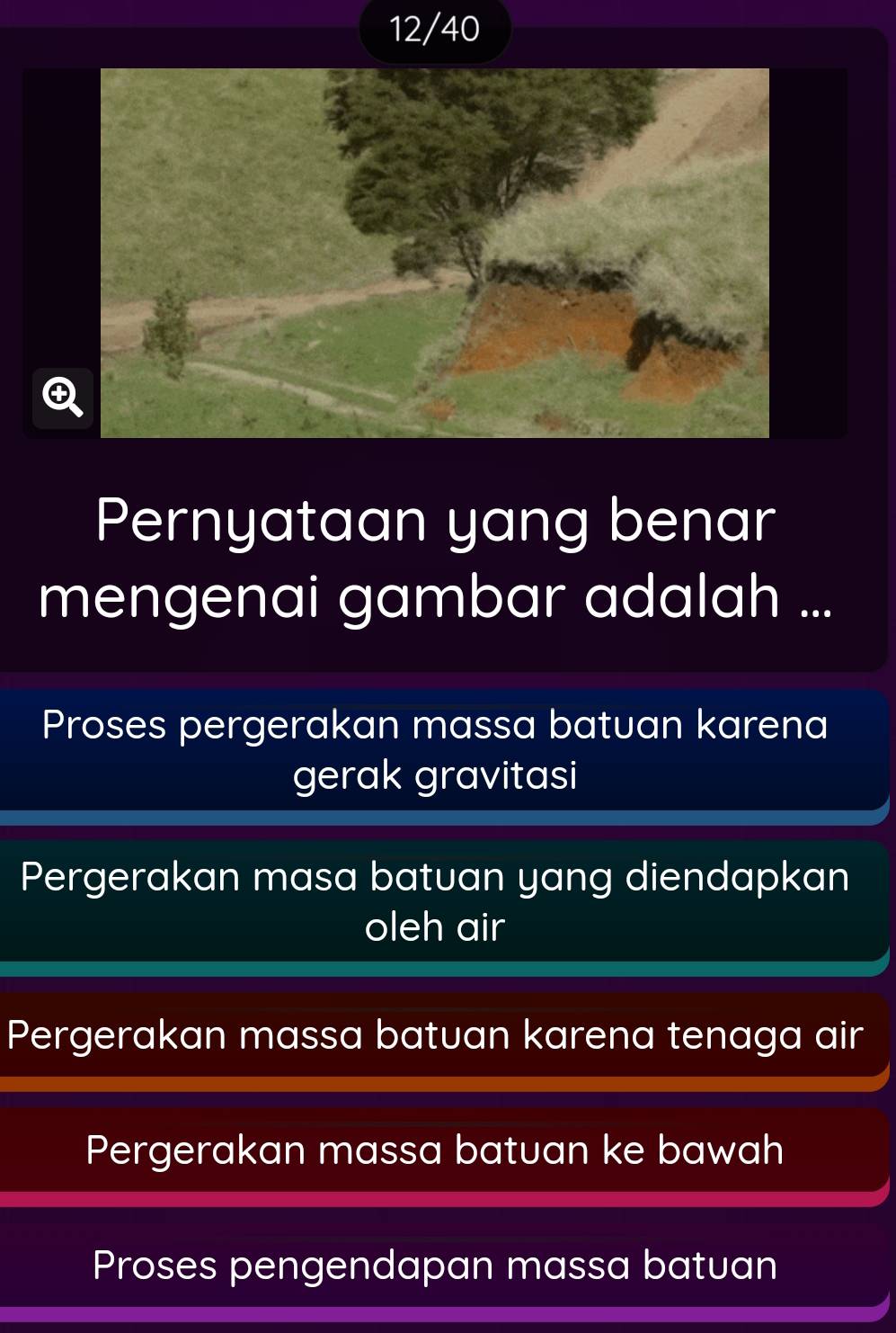 12/40
④
Pernyataan yang benar
mengenai gambar adalah ...
Proses pergerakan massa batuan karena
gerak gravitasi
Pergerakan masa batuan yang diendapkan
oleh air
Pergerakan massa batuan karena tenaga air
Pergerakan massa batuan ke bawah
Proses pengendapan massa batuan