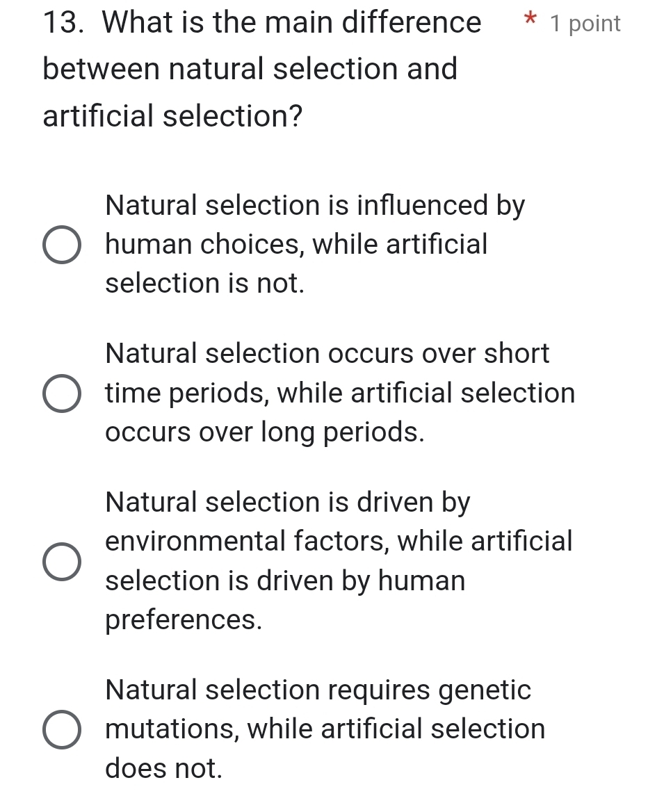 What is the main difference * 1 point
between natural selection and
artificial selection?
Natural selection is influenced by
human choices, while artificial
selection is not.
Natural selection occurs over short
time periods, while artificial selection
occurs over long periods.
Natural selection is driven by
environmental factors, while artificial
selection is driven by human
preferences.
Natural selection requires genetic
mutations, while artificial selection
does not.