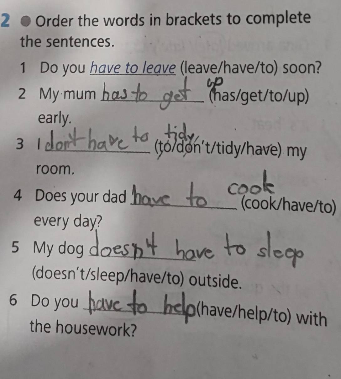 Order the words in brackets to complete 
the sentences. 
1 Do you have to leave (leave/have/to) soon? 
2 My mum_ (has/get/to/up) 
early. 
3 1 _ (to/don't/tidy/have) my 
room. 
4 Does your dad _(cook/have/to) 
every day? 
5 My dog_ 
(doesn't/sleep/have/to) outside. 
6 Do you_ 
(have/help/to) with 
the housework?