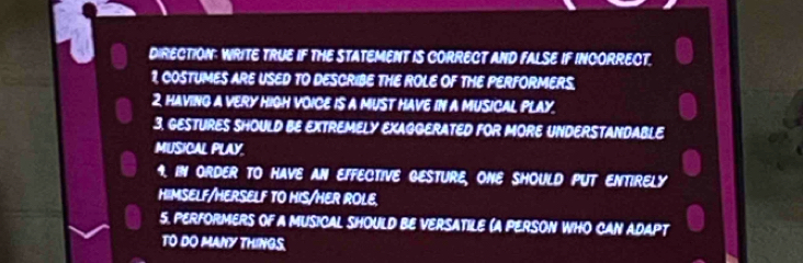 DIRECTION: WRITE TRUE IF THE STATEMENT IS CORRECT AND FALSE IF INCORRECT. 
1, COSTUMES ARE USED TO DESCRIBE THE ROLE OF THE PERFORMERS. 
2 HAVING A VERY HIGH VOICE IS A MUST HAVE IN A MUSICAL PLAY. 
3. GESTURES SHOULD BE EXTREMELY EXAGGERATED FOR MORE UNDERSTANDABLE 
MUSICAL PLAY. 
9. IN ORDER TO HAVE AN EFFECTIVE GESTURE, ONE SHOULD PUT ENTIRELY 
HIMSELF/HERSELF TO HIS/HER ROLE 
5. PERFORMERS OF A MUSICAL SHOULD BE VERSATILE (A PERSON WHO CAN ADAPT 
TO DO MANY THINGS.