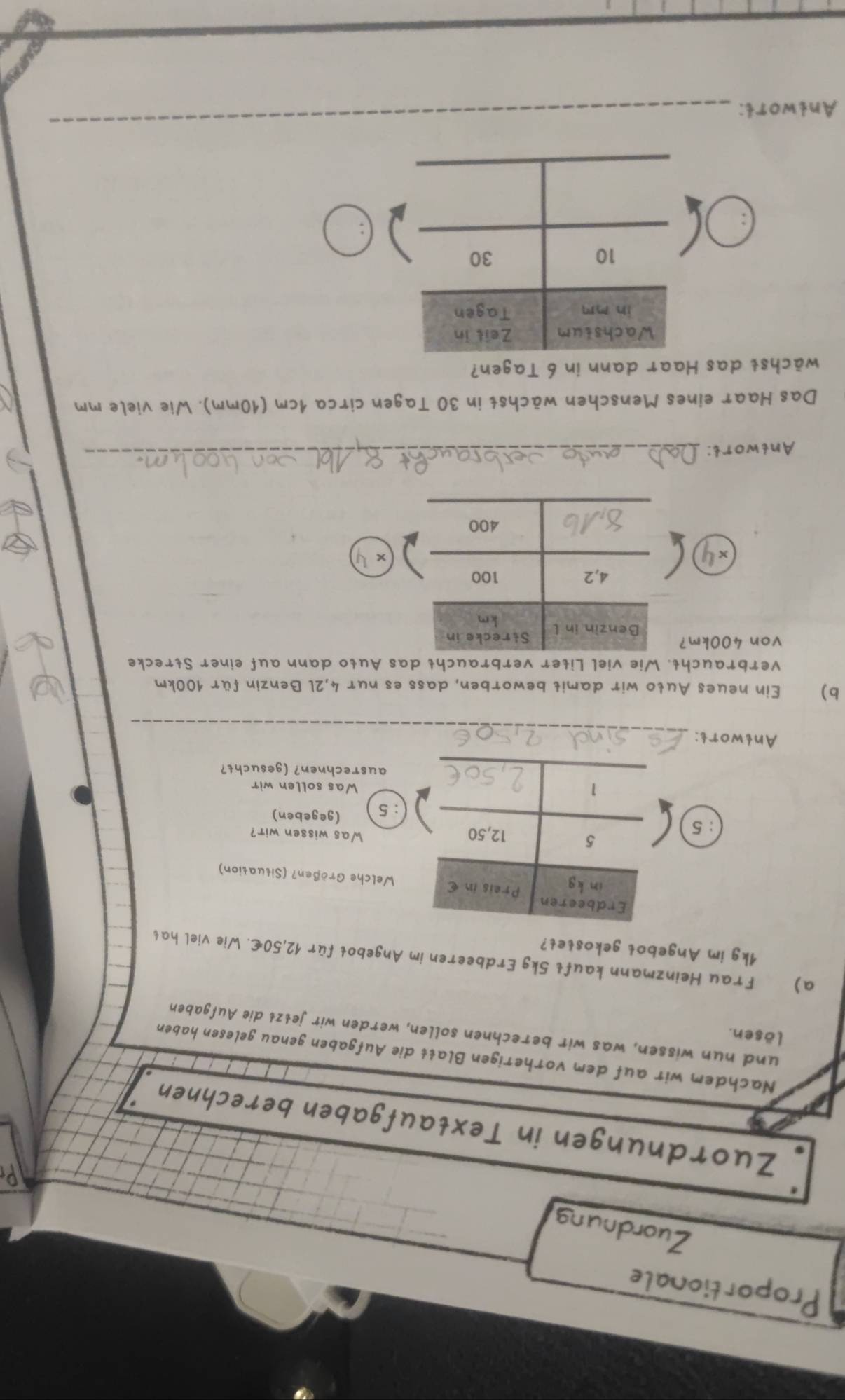 Proportionale
Zuordnung
Zuordnungen in Textaufgaben berechnen
Nachdem wir auf dem vorherigen Blatt die Aufgaben genau gelesen haben
lösen.
und nun wissen, was wir berechnen sollen, werden wir jełzł die Aufgaben
a) Frau Heinzmann kauft 5kg Erdbeeren im Angebot für 12,50€. Wie viel hat
1kg im Angebot gekostet?
Welche Größen? (Situation)
:5
Was wissen wir?
: 5 (gegeben)
Was sollen wir
ausrechnen? (gesucht?
Antwort:_
b) Ein neues Auto wir damit beworben, dass es nur 4,2l Benzin für 100km
verbraucht. Wie viel Liter verbraucht das Auto dann auf einer Strecke
von 400km?
x l
Antwort:
_
Das Haar eines Menschen wächst in 30 Tagen circa 1cm (10mm). Wie viele mm
wächst das Haar dann in 6 Tagen?
Antwort:
_