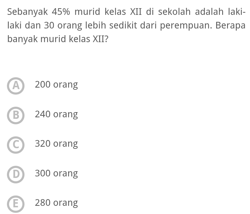 Sebanyak 45% murid kelas XII di sekolah adalah laki-
laki dan 30 orang lebih sedikit dari perempuan. Berapa
banyak murid kelas XII?
A 200 orang
B 240 orang
C 320 orang
D 300 orang
E 280 orang