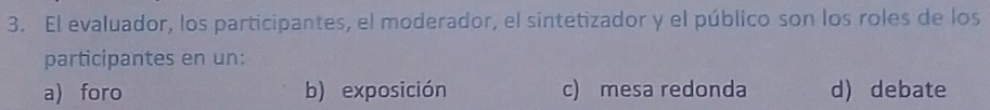 El evaluador, los participantes, el moderador, el sintetizador y el público son los roles de los
participantes en un:
a) foro b) exposición c) mesa redonda d) debate