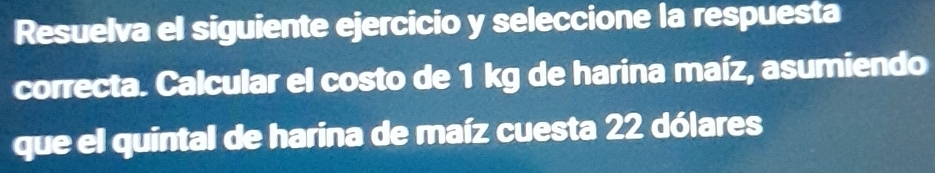 Resuelva el siguiente ejercicio y seleccione la respuesta 
correcta. Calcular el costo de 1 kg de harina maíz, asumiendo 
que el quintal de harina de maíz cuesta 22 dólares