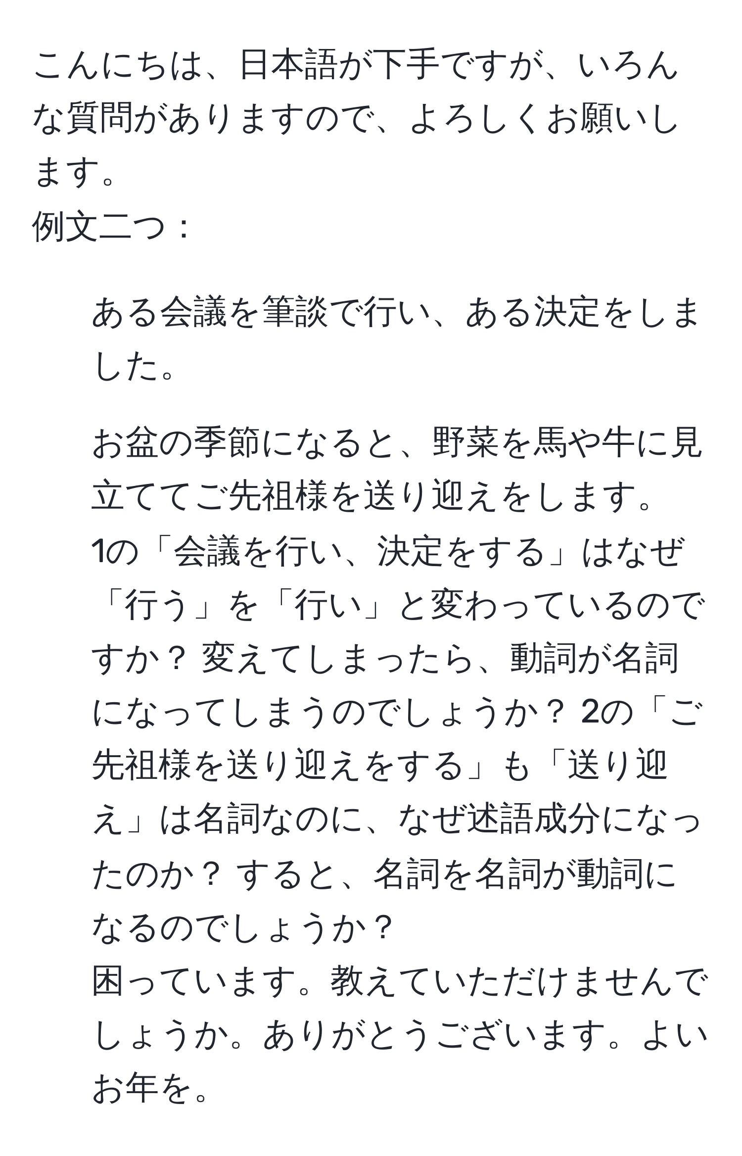 こんにちは、日本語が下手ですが、いろんな質問がありますので、よろしくお願いします。  
例文二つ：  
1. ある会議を筆談で行い、ある決定をしました。  
2. お盆の季節になると、野菜を馬や牛に見立ててご先祖様を送り迎えをします。  
1の「会議を行い、決定をする」はなぜ「行う」を「行い」と変わっているのですか？ 変えてしまったら、動詞が名詞になってしまうのでしょうか？ 2の「ご先祖様を送り迎えをする」も「送り迎え」は名詞なのに、なぜ述語成分になったのか？ すると、名詞を名詞が動詞になるのでしょうか？  
困っています。教えていただけませんでしょうか。ありがとうございます。よいお年を。