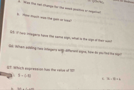 ponik
a. Was the net change for the week positive or megative?
b. How much was the gain or loss?
Q5: If two integers have the same sign, what is the sign of their sum?
Q6: When adding two integers with different signs, how do you find the sign?
Q7: Which expression has the value of 10?
L 5-(-5)
C. 14-10+4
h 30+(-60)