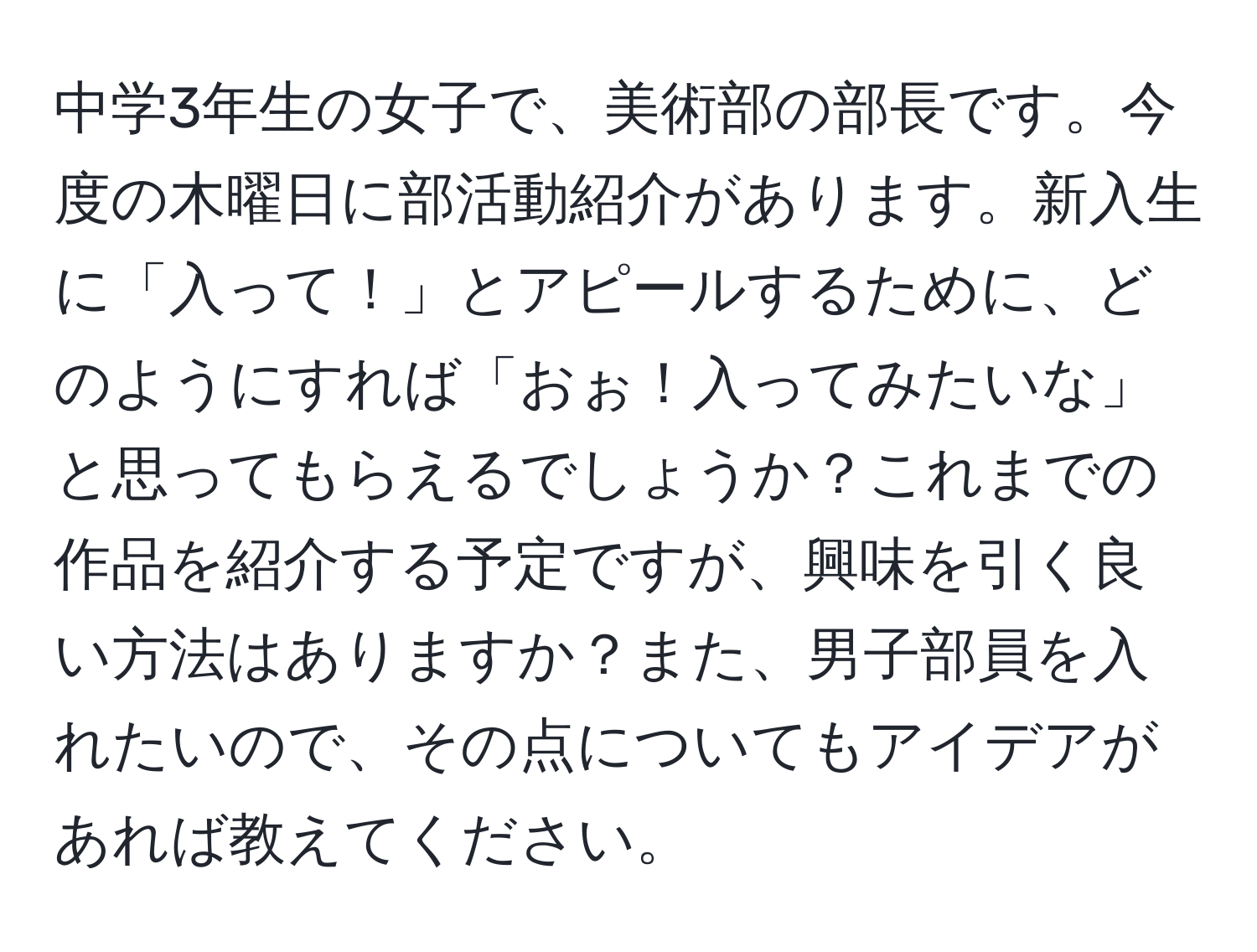 中学3年生の女子で、美術部の部長です。今度の木曜日に部活動紹介があります。新入生に「入って！」とアピールするために、どのようにすれば「おぉ！入ってみたいな」と思ってもらえるでしょうか？これまでの作品を紹介する予定ですが、興味を引く良い方法はありますか？また、男子部員を入れたいので、その点についてもアイデアがあれば教えてください。