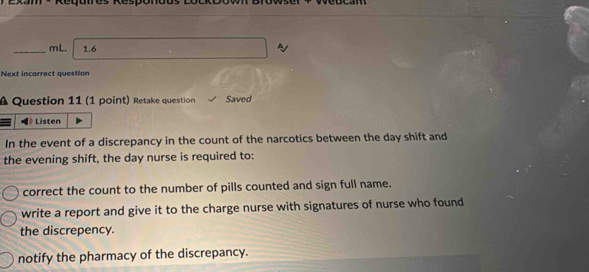 Exam - Regures Resp
_mL. 1.6 A
Next incorrect question
A Question 11 (1 point) Retake question Saved
Listen
In the event of a discrepancy in the count of the narcotics between the day shift and
the evening shift, the day nurse is required to:
correct the count to the number of pills counted and sign full name.
write a report and give it to the charge nurse with signatures of nurse who found
the discrepency.
notify the pharmacy of the discrepancy.