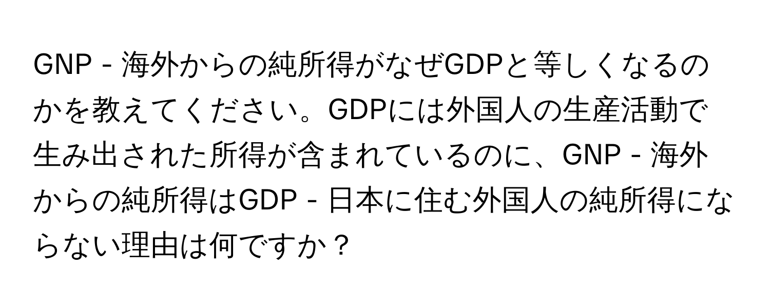 GNP - 海外からの純所得がなぜGDPと等しくなるのかを教えてください。GDPには外国人の生産活動で生み出された所得が含まれているのに、GNP - 海外からの純所得はGDP - 日本に住む外国人の純所得にならない理由は何ですか？