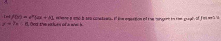 Let f(x)=e^x(ax+b) , where a and b are constants. If the equation of the tangent to the graph of f at x=1 is
y=7x-8 fnd the values of a and b.