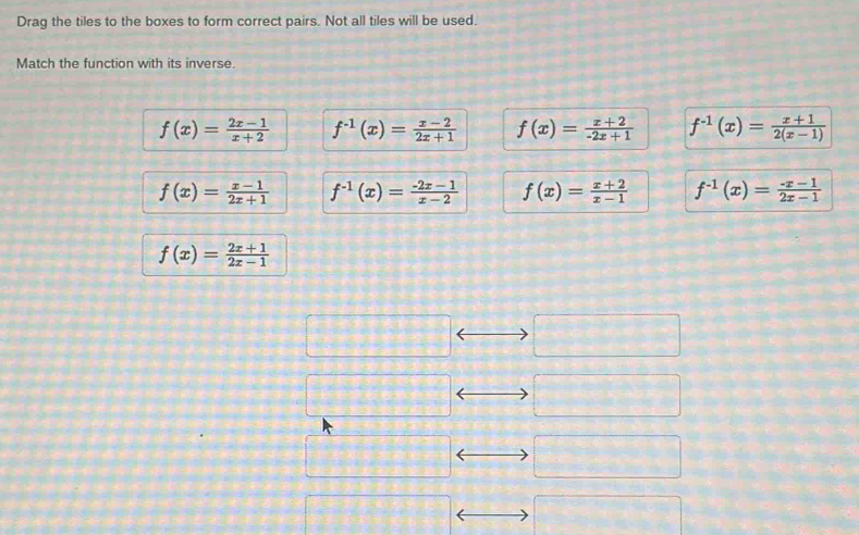 Drag the tiles to the boxes to form correct pairs. Not all tiles will be used.
Match the function with its inverse.
f(x)= (2x-1)/x+2  f^(-1)(x)= (x-2)/2x+1  f(x)= (x+2)/-2x+1  f^(-1)(x)= (x+1)/2(x-1) 
f(x)= (x-1)/2x+1  f^(-1)(x)= (-2x-1)/x-2  f(x)= (x+2)/x-1  f^(-1)(x)= (-x-1)/2x-1 
f(x)= (2x+1)/2x-1 
□° frac 1,frac 1,frac 1,frac 1,frac 1,frac 1,frac 1,frac 1