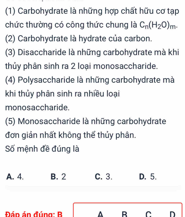 (1) Carbohydrate là những hợp chất hữu cơ tạp
chức thường có công thức chung là C_n(H_2O)_m. 
(2) Carbohydrate là hydrate của carbon.
(3) Disaccharide là những carbohydrate mà khi
thủy phân sinh ra 2 loại monosaccharide.
(4) Polysaccharide là những carbohydrate mà
khi thủy phân sinh ra nhiều loại
monosaccharide.
(5) Monosaccharide là những carbohydrate
đơn giản nhất không thể thủy phân.
Số mệnh đề đúng là
A. 4. B. 2 C. 3. D. 5.
Đáp án đúng: B A B C D