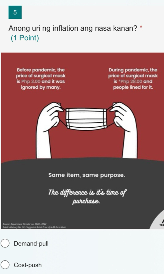 Anong uri ng inflation ang nasa kanan? *
(1 Point)
Before pandemic, the During pandemic, the
price of surgical mask price of surgical mask
is Php 3.00 and it was is * Php 28.00 and
ignored by many. people lined for it.
Same item, same purpose.
The difference is it's time of
purchase.
Source: Department Circular no. 2020 - 0142
Public Advisory No. 18 - Suggested Retail Price of N- 88 Face Mask TEA
Demand-pull
Cost-push