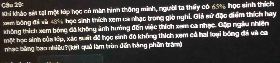 Khi khảo sát tại một lớp học có màn hình thông minh, người ta thấy có 65% học sinh thích 
xem bóng đá và 48% học sinh thích xem ca nhạc trong giờ nghi. Giả sử đặc điểm thích hay 
không thích xem bóng đá không ảnh hưởng đến việc thích xem ca nhạc. Gặp ngẫu nhiên 
một học sinh của lớp, xác suất để học sinh đó không thích xem cả hai loại bóng đá và ca 
nhạc bằng bao nhiêu?(kết quả làm tròn đến hàng phần trăm)