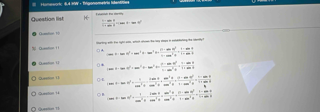 Homework: 6.4 HW - Trigonometric Identities
Establish the identity.
Question list
 (1-sin θ )/1+sin θ  =(sec θ -tan θ )^2
Question 10
Starting with the right side, which shows the key steps in establishing the identity?
Question 11
A. (sec θ -tan θ )^2=sec^2θ -tan^2θ =frac (1-sin θ )^21-cos^2θ = (1-sin θ )/1+sin θ  
Question 12
B. (sec θ -tan θ )^2=sec^2θ -tan^2θ =frac (1-sin θ )^21-sin^2θ = (1-sin θ )/1+sin θ  
Question 13
C. (sec θ -tan θ )^2= 1/cos^2θ  - 2sin θ /cos^2θ  + sin^2θ /cos^2θ  =frac (1-sin θ )^21-cos^2θ = (1-sin θ )/1+sin θ  
Question 14
D. (sec θ -tan θ )^2= 1/cos^2θ  - 2sin θ /cos^2θ  + sin^2θ /cos^2θ  =frac (1-sin θ )^21-sin^2θ = (1-sin θ )/1+sin θ  
Question 15