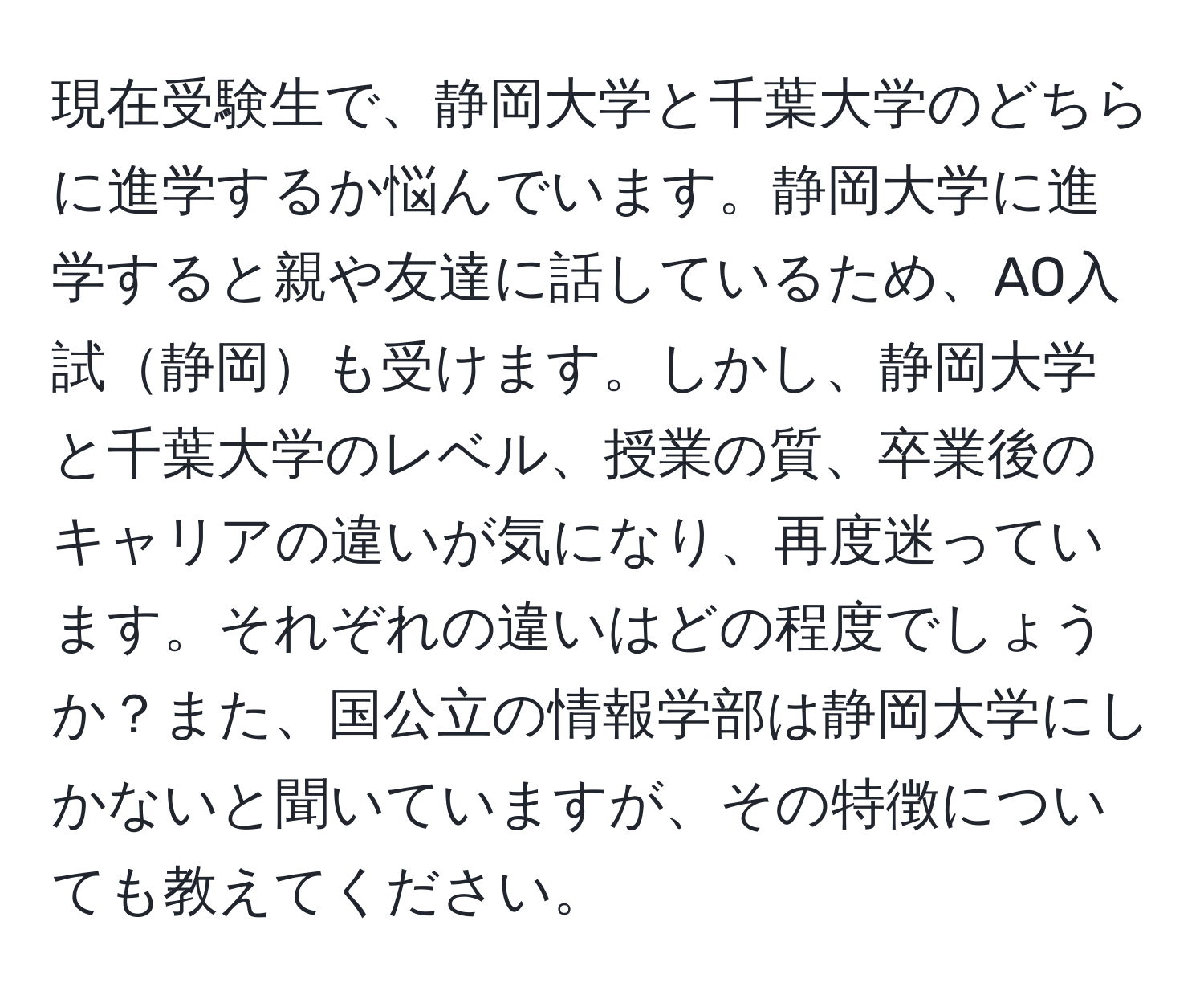 現在受験生で、静岡大学と千葉大学のどちらに進学するか悩んでいます。静岡大学に進学すると親や友達に話しているため、AO入試静岡も受けます。しかし、静岡大学と千葉大学のレベル、授業の質、卒業後のキャリアの違いが気になり、再度迷っています。それぞれの違いはどの程度でしょうか？また、国公立の情報学部は静岡大学にしかないと聞いていますが、その特徴についても教えてください。