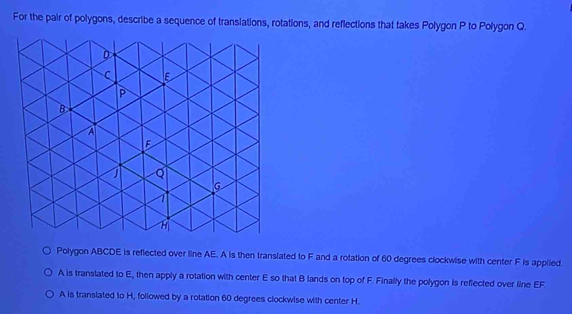 For the pair of polygons, describe a sequence of transiations, rotations, and reflections that takes Polygon P to Polygon Q. 
Polygon ABCDE is reflected over line AE. A is then translated to F and a rotation of 60 degrees clockwise with center F is applied.
A is translated to E, then apply a rotation with center E so that B lands on top of F. Finally the polygon is reflected over line EF
A is transiated to H, followed by a rotation 60 degrees clockwise with center H.