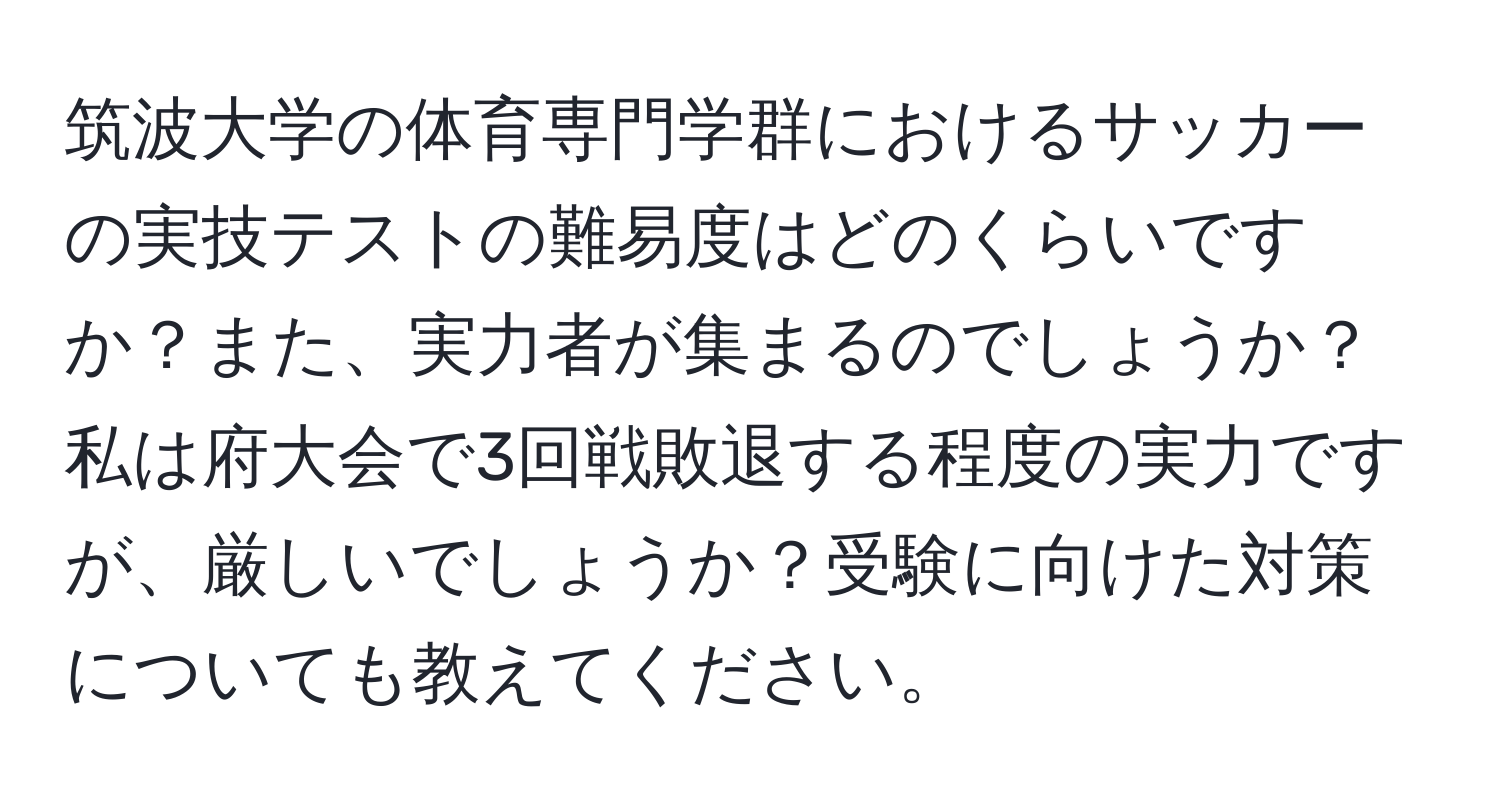 筑波大学の体育専門学群におけるサッカーの実技テストの難易度はどのくらいですか？また、実力者が集まるのでしょうか？私は府大会で3回戦敗退する程度の実力ですが、厳しいでしょうか？受験に向けた対策についても教えてください。