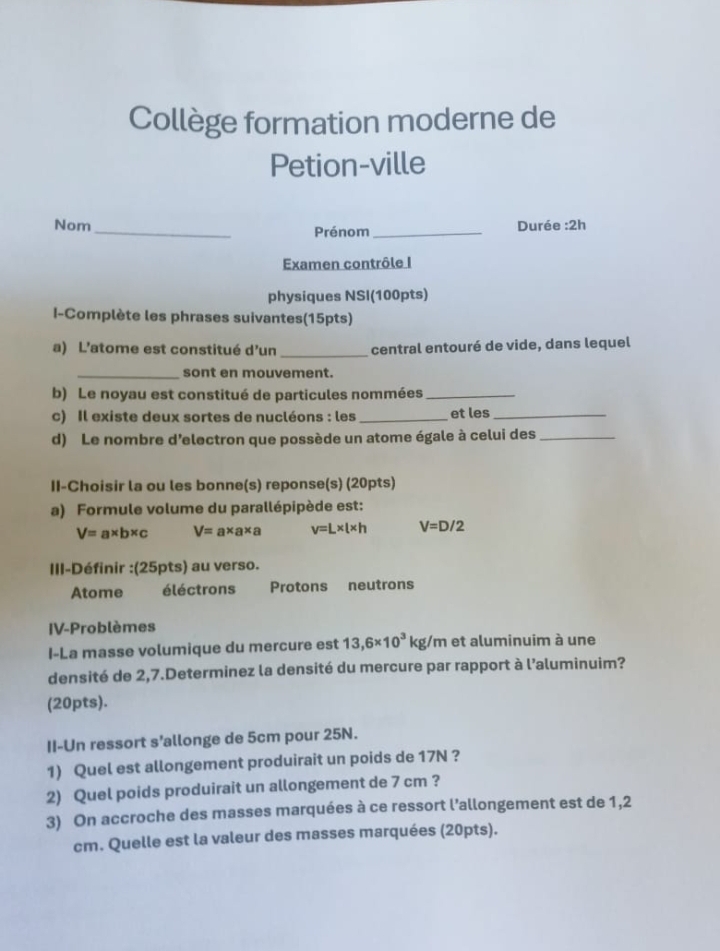 Collège formation moderne de
Petion-ville
Nom_ Durée :2h
Prénom_
Examen contrôle I
physiques NSI(100pts)
I-Complète les phrases suivantes(15pts)
a) L'atome est constitué d'un _central entouré de vide, dans lequel
_sont en mouvement.
b) Le noyau est constitué de particules nommées_
c) Il existe deux sortes de nucléons : les _et les_
d) Le nombre d’electron que possède un atome égale à celui des_
II-Choisir la ou les bonne(s) reponse(s) (20pts)
a) Formule volume du parallépipède est:
V=a* b* c V=a* a* a v=L* l* h V=D/2
III-Définir :(25pts) au verso.
Atome éléctrons Protons neutrons
IV-Problèmes
I-La masse volumique du mercure est 13,6* 10^3kg/m et aluminuim à une
densité de 2,7.Determinez la densité du mercure par rapport à l'aluminuim?
(20pts).
II-Un ressort s’allonge de 5cm pour 25N.
1) Quel est allongement produirait un poids de 17N ?
2) Quel poids produirait un allongement de 7 cm ?
3) On accroche des masses marquées à ce ressort l'allongement est de 1,2
cm. Quelle est la valeur des masses marquées (20pts).