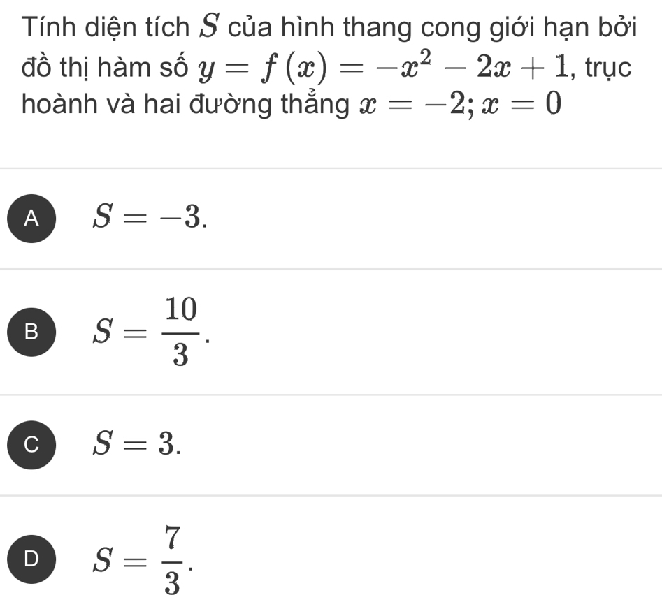 Tính diện tích S của hình thang cong giới hạn bởi
đồ thị hàm số y=f(x)=-x^2-2x+1 , trục
hoành và hai đường thẳng x=-2; x=0
A S=-3.
B S= 10/3 .
C S=3.
D S= 7/3 .