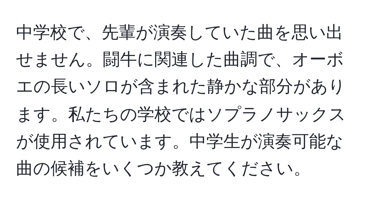 中学校で、先輩が演奏していた曲を思い出せません。闘牛に関連した曲調で、オーボエの長いソロが含まれた静かな部分があります。私たちの学校ではソプラノサックスが使用されています。中学生が演奏可能な曲の候補をいくつか教えてください。