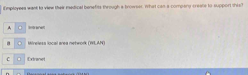 Employees want to view their medical benefits through a browser. What can a company create to support this?
A Intranet
B Wireless local area network (WLAN)
C Extranet