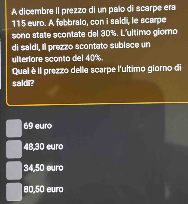 A dicembre il prezzo di un paio di scarpe era
115 euro. A febbraio, con i saldi, le scarpe
sono state scontate del 30%. L'ultimo giorno
di saldi, il prezzo scontato subisce un
ulteriore sconto del 40%.
Qual è il prezzo delle scarpe l'ultimo giorno di
saldi?
69 euro
48,30 euro
34,50 euro
80,50 euro