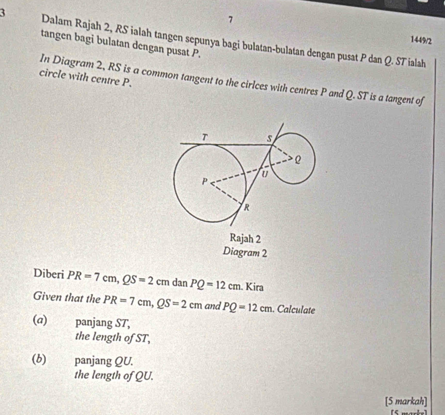 7 
1449/2 
3 Dalam Rajah 2, RS ialah tangen sepunya bagi bulatan-bulatan dengan pusat P dan Q. ST ialah 
tangen bagi bulatan dengan pusat P. 
circle with centre P. 
In Diagram 2, RS is a common tangent to the cirlces with centres P and Q. ST is a tangent of 
Rajah 2 
Diagram 2 
Diberi PR=7cm, QS=2cm dan PQ=12cm. Kira 
Given that the PR=7cm, QS=2cm and PQ=12cm. Calculate 
(α) panjang ST, 
the length of ST, 
(b) panjang QU. 
the length of QU. 
[5 markah] 
[5 marke]