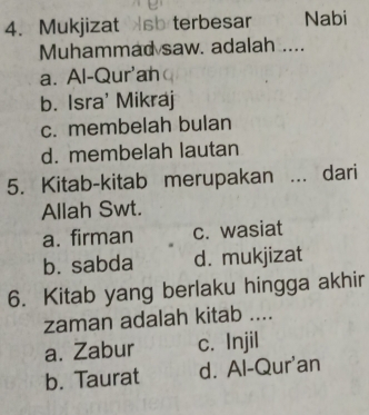 Mukjizat sb terbesar Nabi
Muhammad saw. adalah ....
a. Al-Qur'an
b. Isra' Mikraj
c. membelah bulan
d. membelah lautan
5. Kitab-kitab merupakan ... dari
Allah Swt.
a. firman c. wasiat
b. sabda d. mukjizat
6. Kitab yang berlaku hingga akhir
zaman adalah kitab ....
a. Zabur c. Injil
b. Taurat d. Al-Qur'an