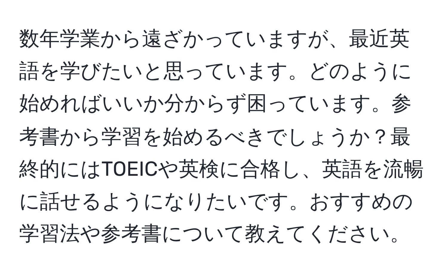 数年学業から遠ざかっていますが、最近英語を学びたいと思っています。どのように始めればいいか分からず困っています。参考書から学習を始めるべきでしょうか？最終的にはTOEICや英検に合格し、英語を流暢に話せるようになりたいです。おすすめの学習法や参考書について教えてください。