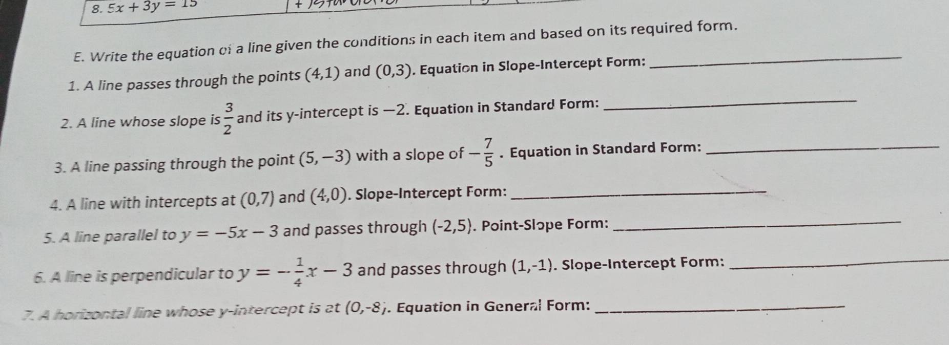 5x+3y=15
E. Write the equation of a line given the conditions in each item and based on its required form. 
_ 
1. A line passes through the points (4,1) and (0,3). Equation in Slope-Intercept Form: 
2. A line whose slope is  3/2  and its y-intercept is —2. Equation in Standard Form: 
3. A line passing through the point (5,-3) with a slope of - 7/5 . Equation in Standard Form:_ 
4. A line with intercepts at (0,7) and (4,0). Slope-Intercept Form:_ 
5. A line parallel to y=-5x-3 and passes through (-2,5). Point-Slɔpe Form: 
_ 
6. A line is perpendicular to y=- 1/4 x-3 and passes through (1,-1). Slope-Intercept Form: 
_ 
7. A horizontal line whose y-intercept is at (0,-8). Equation in General Form:_