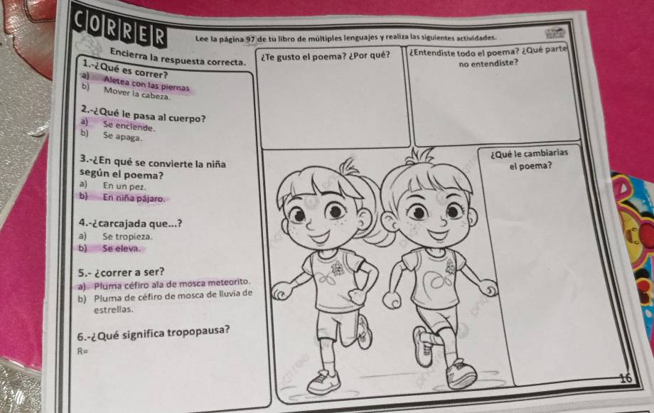 CORRER Lee la página 97 de tu libro de múltiples lenguajes y realiza las siguientes actividades.
Encierra la respuesta correcta.
gusto el poema? ¿Por qué? ¿Entendiste todo el poema? ¿Qué parte
1.-¿Qué es correr?
a) Aletea con las piernas
b) Mover la cabeza.
2.-¿Qué le pasa al cuerpo?
a) Se enciende.
b) Se apaga.
3.-¿En qué se convierte la niña
según el poema?
a) En un pez.
b) En niña pájaro.
4.-¿carcajada que...?
a) Se tropieza.
b) Se eleva.
5.- ¿correr a ser?
a) Pluma céfiro ala de mosca meteorito
b) Pluma de céfiro de mosca de lluvia d
estrellas.
6.-¿Qué significa tropopausa?
R=