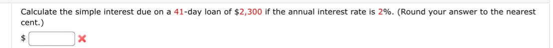 Calculate the simple interest due on a 41-day loan of $2,300 if the annual interest rate is 2%. (Round your answer to the nearest 
cent.) 
S □ >