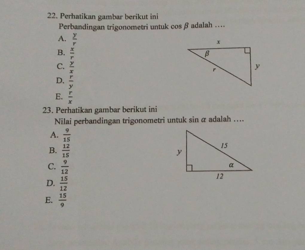 Perhatikan gambar berikut ini
Perbandingan trigonometri untuk cos beta adalah …
A.  y/r 
B.  x/r 
C.  y/x 
D.  r/y 
E.  r/x 
23. Perhatikan gambar berikut ini
Nilai perbandingan trigonometri untuk sin alpha adalah …
A.  9/15 
B.  12/15 
C.  9/12 
D.  15/12 
E.  15/9 