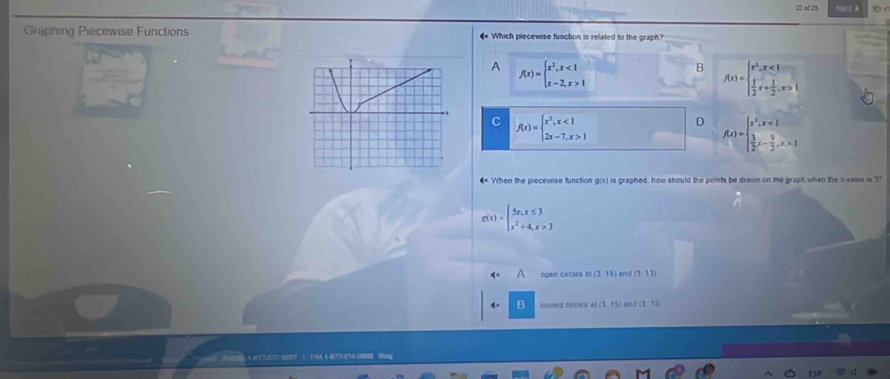 of 25 Next B C 
Graphing Piecewise Functions € Which piecewse function is related to the graph?
A f(x)=beginarrayl x^2,x<1 x-2,x>1endarray.
B f(x)=beginarrayl x^2,x<1  1/2 x+ 1/2 ,x>1endarray.
C f(x)=beginarrayl x^2,x<1 2x-7,x>1endarray.
D f(x)=beginarrayl x^2,x<1  3/2 x- 9/2 ,x>1endarray.
€ When the piecewise function g(x) is graphed, how should the points be drawn on the graph when the x -value is 37
g(x)=beginarrayl 5x,x≤ 3 x^2+4,x>3endarray.
7 open cacias at(2,15) and (3.13)
cimed cucles M(3,+5) an (3,13)
2=CNg27-30O=2 1 FAA1 36 O Hng