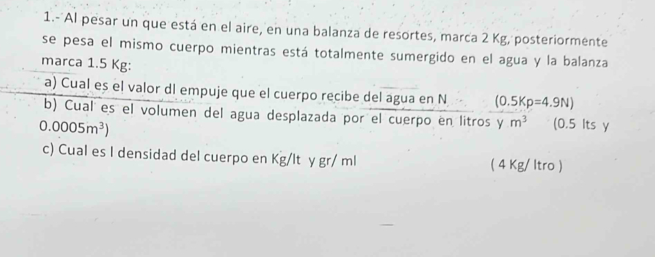 1.- Al pesar un que está en el aire, en una balanza de resortes, marca 2 Kg, posteriormente
se pesa el mismo cuerpo mientras está totalmente sumergido en el agua y la balanza
marca 1.5 Kg :
a) Cual eș el valor dl empuje que el cuerpo recibe del agua en N (0.5Kp=4.9N)
b) Cual es el volumen del agua desplazada por el cuerpo en litros y m^3 (0.5 Its y
0.0005m^3)
c) Cual es I densidad del cuerpo en Kg/lt y gr/ ml ( 4 Kg/ ltro )