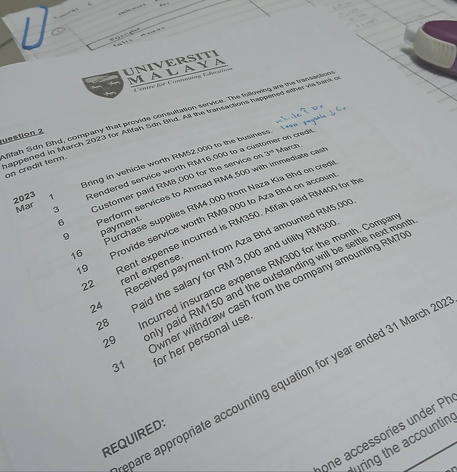 Oescriphon 
UNIVERSITI 
MALAYA 
Centre for Continuing Education 
fifah Sdn Bhd, company that provide consultation service. The following are the transaction 
appened in March 2023 for Afifah Sdn Bhd. All the transactions happened either via bank 
uestion 2 
Bring in vehicle worth RM52,000 to the business. 
on credit term. 
2023 1 
Rendered service worth RM16,000 to a customer on credit 
Mar 3 
Customer paid RM8,000 for the service or 3^(rd) March. 
6 
Perform services to Ahmad RM4,500 with immediate cas 
9 
Purchase supplies RM4,000 from Naza Kía Bhd on cred 
Provide service worth RM9,000 to Aza Bhd on accour 
Rent expense incurred is RM350. Afifah paid RM400 for th 
payment. 
16 
Paid the salary for RM 3,000 and utility RM30
19 
Incurred insurance expense RM300 for the month. Compa 
22 
Received payment from Aza Bhd amounted RM5,00
rent expense. 
nly paid RM150 and the outstanding will be settle next mon 
24 
28 
or her personal use 
29 
wher withdraw cash from the company amounting RM7
31 
pare appropriate accounting equation for year ended 31 March 2 
one accessories under P
REQUIREDS 
fring the accountin